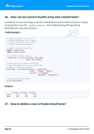 Pandas Interview Questions
36. How can we convert NumPy array into a DataFrame?
In order to convert a Numpy array into a DataFrame we first need to create a numpy
array and then use the pandas.DataFrame the method along with specifying
the/labels for rows and columns.
Code Example :
# Python program to Create a
# Pandas DataFrame from a Numpy
# array and specify the index
# column and column headers
# import required libraries
import numpy as np
import pandas as pd
# creating a numpy array
numpyArray = np.array([[115, 222, 343],
[323, 242, 356]])
# generating the Pandas dataframe
# from the Numpy array and specifying
# name of index and columns
dataframe = pd.DataFrame(data = numpyArray,
index = ["Row1", "Row2"],
columns = ["Column1",
"Column2", "Column3"])
# printing the dataframe
print(dataframe)
Output:-
Column1 Column2 Column3
Row1 115 222 343
Row2 323 242 356
37. How to delete a row in Pandas DataFrame?
Page 42 © Copyright by Interviewbit
 