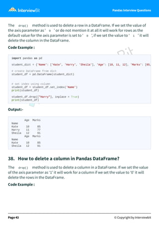 Pandas Interview Questions
The drop() method is used to delete a row in a DataFrame. If we set the value of
the axis parameter as ‘ 0 ’ or do not mention it at all it will work for rows as the
default value for the axis parameter is set to ‘ 0 ’, if we set the value to ‘ 1 ’ it will
delete the column in the DataFrame.
Code Example :
Output:-
Age Marks
Name
Kate 10 85
Harry 11 77
Sheila 12 91
Age Marks
Name
Kate 10 85
Sheila 12 91
38. How to delete a column in Pandas DataFrame?
The drop() method is used to delete a column in a DataFrame. If we set the value
of the axis parameter as ‘1’ it will work for a column if we set the value to ‘0’ it will
delete the rows in the DataFrame.
Code Example :
Page 43 © Copyright by Interviewbit
import pandas as pd
student_dict = {'Name': ['Kate', 'Harry', 'Sheila'], 'Age': [10, 11, 12], 'Marks': [85,
# create DataFrame from dict
student_df = pd.DataFrame(student_dict)
# set index using column
student_df = student_df.set_index('Name')
print(student_df)
student_df.drop(["Harry"], inplace = True)
print(student_df)
 