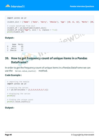 Pandas Interview Questions
Output:-
Name Marks
0 Kate 85
1 Harry 77
2 Sheila 91
39. How to get frequency count of unique items in a Pandas
DataFrame?
In order to get the frequency count of unique items in a Pandas DataFrame we can
use the Series.value_counts() method.
Code Example :
# importing the module
import pandas as pd
# creating the series
s = pd.Series(data = [1,2,3,4,3,5,3,7,1])
# displaying the series
print(s)
# finding the unique count
print(s.value_counts())
Output:-
Page 44 © Copyright by Interviewbit
import pandas as pd
student_dict = {'Name': ['Kate', 'Harry', 'Sheila'], 'Age': [10, 11, 12], 'Marks': [85,
# create DataFrame from dict
student_df = pd.DataFrame(student_dict)
student_df.drop(["Age"], axis = 1, inplace = True)
print(student_df)
 