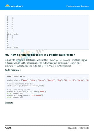 Pandas Interview Questions
0 1
1 2
2 3
3 4
4 3
5 5
6 3
7 7
8 1
dtype: int64
3 3
1 2
2 1
4 1
5 1
7 1
dtype: int64
40. How to rename the index in a Pandas DataFrame?
In order to rename a DataFrame we use the Dataframe.set_index() method to give
diﬀerent values to the columns or the index values of DataFrame. Like in this
example we will change the index label from ‘Name’ to ‘FirstName’.
Code Example :
Output:-
Page 45 © Copyright by Interviewbit
import pandas as pd
student_dict = {'Name': ['Kate', 'Harry', 'Sheila'], 'Age': [10, 11, 12], 'Marks': [85,
# create DataFrame from dict
student_df = pd.DataFrame(student_dict)
# set index using column
student_df = student_df.set_index('Name')
print(student_df)
student_df.index.names = ['FirstName']
print(student_df)
 