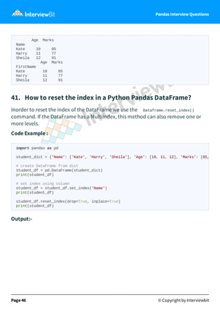 Pandas Interview Questions
Age Marks
Name
Kate 10 85
Harry 11 77
Sheila 12 91
Age Marks
FirstName
Kate 10 85
Harry 11 77
Sheila 12 91
41. How to reset the index in a Python Pandas DataFrame?
Inorder to reset the index of the DataFrame we use the Dataframe.reset_index()
command. If the DataFrame has a MultiIndex, this method can also remove one or
more levels.
Code Example :
Output:-
Page 46 © Copyright by Interviewbit
import pandas as pd
student_dict = {'Name': ['Kate', 'Harry', 'Sheila'], 'Age': [10, 11, 12], 'Marks': [85,
# create DataFrame from dict
student_df = pd.DataFrame(student_dict)
print(student_df)
# set index using column
student_df = student_df.set_index('Name')
print(student_df)
student_df.reset_index(drop=True, inplace=True)
print(student_df)
 