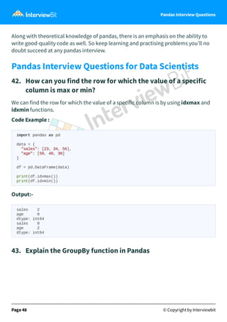 Pandas Interview Questions
Along with theoretical knowledge of pandas, there is an emphasis on the ability to
write good-quality code as well. So keep learning and practising problems you’ll no
doubt succeed at any pandas interview.
Pandas Interview Questions for Data Scientists
42. How can you find the row for which the value of a specific
column is max or min?
We can find the row for which the value of a specific column is by using idxmax and
idxmin functions.
Code Example :
import pandas as pd
data = {
"sales": [23, 34, 56],
"age": [50, 40, 30]
}
df = pd.DataFrame(data)
print(df.idxmax())
print(df.idxmin())
Output:-
sales 2
age 0
dtype: int64
sales 0
age 2
dtype: int64
43. Explain the GroupBy function in Pandas
Page 48 © Copyright by Interviewbit
 