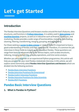 Introduction
The Pandas Interview Questions and Answers revolve around the tool’s features, data
structures, and functions in Python interviews. It is widely used in data science and
machine learning projects, as well as in industries such as finance, healthcare, and
marketing. Pandas provides a wide range of functionalities, including data loading,
cleaning, filtering, transforming, merging, grouping, and aggregating.
For those seeking a career in data science or related fields, it’s important to have a
good understanding of Pandas and their applications. Therefore, it’s common for job
interviews in these fields to include questions about Pandas. These questions can
range from basic to advanced and cover various topics, such as data structures,
indexing, merging and joining, groupby operations, and time series analysis.
Whether you are a beginner or an experienced Python programmer, this article will
help you prepare for your next Pandas-related job interview. In this article, we will
explore some commonly asked Pandas Interview Questions and Answers which are
divided into the following sections:
Pandas Basic Interview Questions
Pandas Interview Questions for Experienced
Pandas Coding Interview Questions
Pandas Interview Questions for Data Scientists
Pandas MCQ Questions
Pandas Basic Interview Questions
1. What is Pandas in Python?
Page 4 © Copyright by Interviewbit
Let's get Started
 