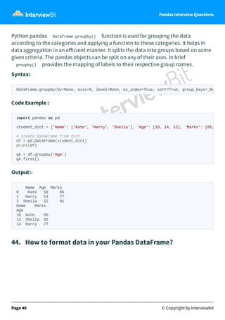 Pandas Interview Questions
Python pandas Dataframe.groupby() function is used for grouping the data
according to the categories and applying a function to those categories. It helps in
data aggregation in an eﬀicient manner. It splits the data into groups based on some
given criteria. The pandas objects can be split on any of their axes. In brief
groupby() provides the mapping of labels to their respective group names.
Syntax:
Code Example :
Output:-
Name Age Marks
0 Kate 10 85
1 Harry 14 77
2 Sheila 12 91
Name Marks
Age
10 Kate 85
12 Sheila 91
14 Harry 77
44. How to format data in your Pandas DataFrame?
Page 49 © Copyright by Interviewbit
DataFrame.groupby(by=None, axis=0, level=None, as_index=True, sort=True, group_keys=_No
import pandas as pd
student_dict = {'Name': ['Kate', 'Harry', 'Sheila'], 'Age': [10, 14, 12], 'Marks': [85,
# create DataFrame from dict
df = pd.DataFrame(student_dict)
print(df)
gk = df.groupby('Age')
gk.first()
 