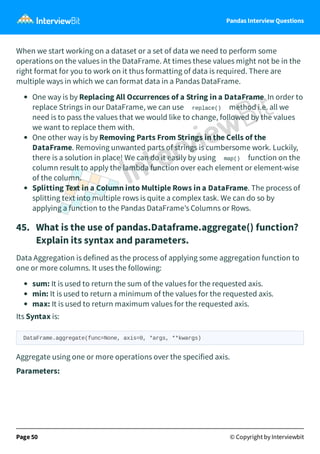 Pandas Interview Questions
When we start working on a dataset or a set of data we need to perform some
operations on the values in the DataFrame. At times these values might not be in the
right format for you to work on it thus formatting of data is required. There are
multiple ways in which we can format data in a Pandas DataFrame.
One way is by Replacing All Occurrences of a String in a DataFrame. In order to
replace Strings in our DataFrame, we can use replace() method i.e. all we
need is to pass the values that we would like to change, followed by the values
we want to replace them with.
One other way is by Removing Parts From Strings in the Cells of the
DataFrame. Removing unwanted parts of strings is cumbersome work. Luckily,
there is a solution in place! We can do it easily by using map() function on the
column result to apply the lambda function over each element or element-wise
of the column.
Splitting Text in a Column into Multiple Rows in a DataFrame. The process of
splitting text into multiple rows is quite a complex task. We can do so by
applying a function to the Pandas DataFrame’s Columns or Rows.
45. What is the use of pandas.Dataframe.aggregate() function?
Explain its syntax and parameters.
Data Aggregation is defined as the process of applying some aggregation function to
one or more columns. It uses the following:
sum: It is used to return the sum of the values for the requested axis.
min: It is used to return a minimum of the values for the requested axis.
max: It is used to return maximum values for the requested axis.
Its Syntax is:
DataFrame.aggregate(func=None, axis=0, *args, **kwargs)
Aggregate using one or more operations over the specified axis.
Parameters:
Page 50 © Copyright by Interviewbit
 