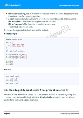 Pandas Interview Questions
func: It takes string, list, dictionary, or function values as input. It represents the
function to use for data aggregation.
axis: It takes in only two values ‘0’ or ‘1’. 0 is for the index and 1 is for columns.
If 0 or ‘index’: The function is applied to each column.
If 1 or ‘columns’: The function is applied to each row.
The default value is set to 0.
It returns the aggregated dataframe as the output.
Code Example :
import pandas as pd
data = {
"x": [560, 240, 630],
"y": [300, 1112, 452]
}
df = pd.DataFrame(data)
x = df.aggregate(["sum"])
y = df.aggregate(["min"])
z = df.aggregate(["max"])
print(x)
print(y)
print(z)
Output:
x y
sum 1430 1864
x y
min 240 300
x y
max 630 1112
46. How to get items of series A not present in series B?
In order to find items from series A that are not present in series B by using the
isin() method combining it with the Bitwise NOT operator in pandas. We can
understand this using a code example:
Page 51 © Copyright by Interviewbit
 