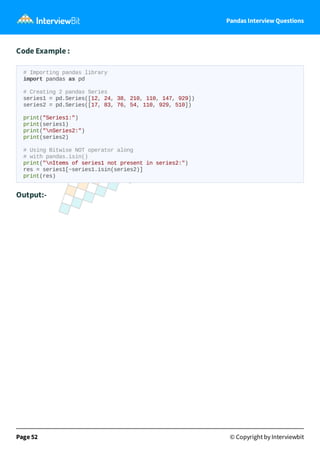 Pandas Interview Questions
Code Example :
# Importing pandas library
import pandas as pd
# Creating 2 pandas Series
series1 = pd.Series([12, 24, 38, 210, 110, 147, 929])
series2 = pd.Series([17, 83, 76, 54, 110, 929, 510])
print("Series1:")
print(series1)
print("nSeries2:")
print(series2)
# Using Bitwise NOT operator along
# with pandas.isin()
print("nItems of series1 not present in series2:")
res = series1[~series1.isin(series2)]
print(res)
Output:-
Page 52 © Copyright by Interviewbit
 