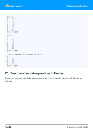 Pandas Interview Questions
Series1:
0 12
1 24
2 38
3 210
4 110
5 147
6 929
dtype: int64
Series2:
0 17
1 83
2 76
3 54
4 110
5 929
6 510
dtype: int64
Items of series1 not present in series2:
0 12
1 24
2 38
3 210
5 147
dtype: int64
47. Describe a few data operations in Pandas.
There are several useful data operations for DataFrame in Pandas, which are as
follows:
Page 53 © Copyright by Interviewbit
 