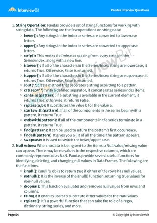 Pandas Interview Questions
1. String Operation: Pandas provide a set of string functions for working with
string data. The following are the few operations on string data:
lower(): Any strings in the index or series are converted to lowercase
letters.
upper(): Any strings in the index or series are converted to uppercase
letters.
strip(): This method eliminates spacing from every string in the
Series/index, along with a new line.
islower(): If all of the characters in the Series/Index string are lowercase, it
returns True. Otherwise, False is returned.
isupper(): If all of the characters in the Series/Index string are uppercase, it
returns True. Otherwise, False is returned.
split(’ '): It’s a method that separates a string according to a pattern.
cat(sep=’ '): With a defined separator, it concatenates series/index items.
contains(pattern): If a substring is available in the current element, it
returns True; otherwise, it returns False.
replace(a,b): It substitutes the value b for the value a.
startswith(pattern): If all of the components in the series begin with a
pattern, it returns True.
endswith(pattern): If all of the components in the series terminate in a
pattern, it returns True.
find(pattern): It can be used to return the pattern’s first occurrence.
findall(pattern): It gives you a list of all the times the pattern appears.
swapcase: It is used to switch the lower/upper case.
2. Null values: When no data is being sent to the items, a Null value/missing value
can appear. There may be no values in the respective columns, which are
commonly represented as NaN. Pandas provide several useful functions for
identifying, deleting, and changing null values in Data Frames. The following are
the functions.
isnull(): isnull 's job is to return true if either of the rows has null values.
notnull(): It is the inverse of the isnull() function, returning true values for
non-null values.
dropna(): This function evaluates and removes null values from rows and
columns.
fillna(): It enables users to substitute other values for the NaN values.
replace(): It’s a powerful function that can take the role of a regex,
dictionary, string, series, and more.
Page 54 © Copyright by Interviewbit
 