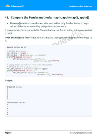 Pandas Interview Questions
48. Compare the Pandas methods: map(), applymap(), apply()
The map() method is an elementwise method for only Pandas Series, it maps
values of the Series according to input correspondence.
It accepts dicts, Series, or callable. Values that are not found in the dict are converted
to NaN.
Code Example: We first create a dataframe and then apply the respective methods to
it.
import pandas as pd
# Series generation
str_string = 'scalar'
str_series = pd.Series(list(str_string))
print("Original seriesn" +
str_series.to_string(index=False,
header=False), end='nn')
# Using apply method for converting characters
# present in the original series
new_str_series = str_series.map(str.upper)
print("Transformed series:n" +
new_str_series.to_string(index=False,
header=False), end='nn')
Output:
Original series
s
c
a
l
a
r
Transformed series:
S
C
A
L
A
R
Page 55 © Copyright by Interviewbit
 