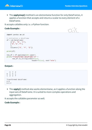 Pandas Interview Questions
The applymap() method is an elementwise function for only DataFrames, it
applies a function that accepts and returns a scalar to every element of a
DataFrame.
It accepts callables only i.e. a Python function.
Code Example :
import pandas as pd
# initialize a dataframe
df = pd.DataFrame(
[['a', 'b', 'c'],
['d','e','f'],
],
columns=['X', 'Y', 'Z'])
print(df)
new_df = df.applymap(str.upper)
print("Transformed dataframe:n" +
new_df.to_string(index=False,
header=False), end='nn')
Output:-
X Y Z
0 a b c
1 d e f
Transformed dataframe:
A B
D E F
The apply() method also works elementwise, as it applies a function along the
input axis of DataFrame. It is suited to more complex operations and
aggregation.
It accepts the callables parameter as well.
Code Example :
Page 56 © Copyright by Interviewbit
 