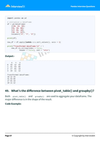 Pandas Interview Questions
import pandas as pd
# initialize a dataframe
df = pd.DataFrame(
[[10, 12, 33],
[41, 53, 66],
[17, 81, 19],
[10, 11, 12]],
columns=['X', 'Y', 'Z'])
print(df)
new_df = df.apply(lambda x:x.sort_values(), axis = 1)
print("Transformed dataframe:n" + 
new_df.to_string(index = False,
header = False), end = 'nn')
Output:-
X Y Z
0 10 12 33
1 41 53 66
2 17 81 19
3 10 11 12
Transformed dataframe:
10 12 33
41 53 66
17 81 19
10 11 12
49. What’s the diﬀerence between pivot_table() and groupby()?
Both pivot_table() and groupby() are used to aggregate your dataframe. The
major diﬀerence is in the shape of the result.
Code Example:
Page 57 © Copyright by Interviewbit
 