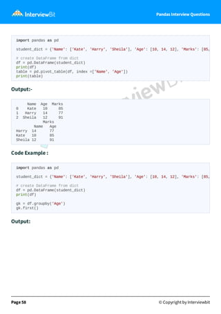 Pandas Interview Questions
Output:-
Name Age Marks
0 Kate 10 85
1 Harry 14 77
2 Sheila 12 91
Marks
Name Age
Harry 14 77
Kate 10 85
Sheila 12 91
Code Example :
Output:
Page 58 © Copyright by Interviewbit
import pandas as pd
student_dict = {'Name': ['Kate', 'Harry', 'Sheila'], 'Age': [10, 14, 12], 'Marks': [85,
# create DataFrame from dict
df = pd.DataFrame(student_dict)
print(df)
table = pd.pivot_table(df, index =['Name', 'Age'])
print(table)
import pandas as pd
student_dict = {'Name': ['Kate', 'Harry', 'Sheila'], 'Age': [10, 14, 12], 'Marks': [85,
# create DataFrame from dict
df = pd.DataFrame(student_dict)
print(df)
gk = df.groupby('Age')
gk.first()
 