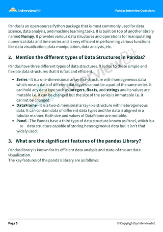 Pandas Interview Questions
Pandas is an open-source Python package that is most commonly used for data
science, data analysis, and machine learning tasks. It is built on top of another library
named Numpy. It provides various data structures and operations for manipulating
numerical data and time series and is very eﬀicient in performing various functions
like data visualization, data manipulation, data analysis, etc.
2. Mention the diﬀerent types of Data Structures in Pandas?
Pandas have three diﬀerent types of data structures. It is due to these simple and
flexible data structures that it is fast and eﬀicient.
Series - It is a one-dimensional array-like structure with homogeneous data
which means data of diﬀerent data types cannot be a part of the same series. It
can hold any data type such as integers, floats, and strings and its values are
mutable i.e. it can be changed but the size of the series is immutable i.e. it
cannot be changed.
DataFrame - It is a two-dimensional array-like structure with heterogeneous
data. It can contain data of diﬀerent data types and the data is aligned in a
tabular manner. Both size and values of DataFrame are mutable.
Panel - The Pandas have a third type of data structure known as Panel, which is a
3D data structure capable of storing heterogeneous data but it isn’t that
widely used.
3. What are the significant features of the pandas Library?
Pandas library is known for its eﬀicient data analysis and state-of-the-art data
visualization.
The key features of the panda’s library are as follows:
Page 5 © Copyright by Interviewbit
 