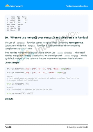 Pandas Interview Questions
Name Age Marks
0 Kate 10 85
1 Harry 14 77
2 Sheila 12 91
Age Name Marks
10 Kate 85
12 Sheila 91
14 Harry 77
50. When to use merge() over concat() and vice-versa in Pandas?
The use of concat() function comes into play when combining homogeneous
DataFrame, while the merge() function is considered first when combining
complementary DataFrame.
If we need to merge vertically, we should always use pandas.concat() . whereas if
need to merge horizontally via columns, we should go with pandas.merge() , which
by default merges on the columns that are in common between the dataframes.
Code Example :
df1 = pd.DataFrame({'Key': ['b', 'b', 'a', 'c'], 'data1': range(4)})
df2 = pd.DataFrame({'Key': ['a', 'b', 'd'], 'data2': range(3)})
#Merge
# The 2 dataframes are merged on the basis of values in column "Key" as it is
# a common column in 2 dataframes
print(pd.merge(df1, df2))
#Concat
# df2 dataframe is appended at the bottom of df1
print(pd.concat([df1, df2]))
Output:-
Page 59 © Copyright by Interviewbit
 
