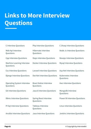 C Interview Questions Php Interview Questions C Sharp Interview Questions
Web Api Interview
Questions
Hibernate Interview
Questions
Node Js Interview Questions
Cpp Interview Questions Oops Interview Questions Devops Interview Questions
Machine Learning Interview
Questions
Docker Interview Questions Mysql Interview Questions
Css Interview Questions Laravel Interview Questions Asp Net Interview Questions
Django Interview Questions Dot Net Interview Questions Kubernetes Interview
Questions
Operating System Interview
Questions
React Native Interview
Questions
Aws Interview Questions
Git Interview Questions Java 8 Interview Questions Mongodb Interview
Questions
Dbms Interview Questions Spring Boot Interview
Questions
Power Bi Interview Questions
Pl Sql Interview Questions Tableau Interview
Questions
Linux Interview Questions
Ansible Interview Questions Java Interview Questions Jenkins Interview Questions
Page 61 © Copyright by Interviewbit
Links to More Interview
Questions
 