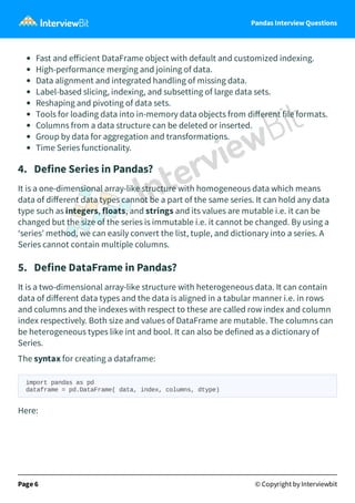 Pandas Interview Questions
Fast and eﬀicient DataFrame object with default and customized indexing.
High-performance merging and joining of data.
Data alignment and integrated handling of missing data.
Label-based slicing, indexing, and subsetting of large data sets.
Reshaping and pivoting of data sets.
Tools for loading data into in-memory data objects from diﬀerent file formats.
Columns from a data structure can be deleted or inserted.
Group by data for aggregation and transformations.
Time Series functionality.
4. Define Series in Pandas?
It is a one-dimensional array-like structure with homogeneous data which means
data of diﬀerent data types cannot be a part of the same series. It can hold any data
type such as integers, floats, and strings and its values are mutable i.e. it can be
changed but the size of the series is immutable i.e. it cannot be changed. By using a
‘series’ method, we can easily convert the list, tuple, and dictionary into a series. A
Series cannot contain multiple columns.
5. Define DataFrame in Pandas?
It is a two-dimensional array-like structure with heterogeneous data. It can contain
data of diﬀerent data types and the data is aligned in a tabular manner i.e. in rows
and columns and the indexes with respect to these are called row index and column
index respectively. Both size and values of DataFrame are mutable. The columns can
be heterogeneous types like int and bool. It can also be defined as a dictionary of
Series.
The syntax for creating a dataframe:
import pandas as pd
dataframe = pd.DataFrame( data, index, columns, dtype)
Here:
Page 6 © Copyright by Interviewbit
 