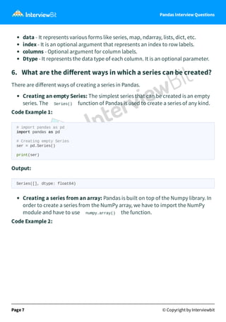 Pandas Interview Questions
data - It represents various forms like series, map, ndarray, lists, dict, etc.
index - It is an optional argument that represents an index to row labels.
columns - Optional argument for column labels.
Dtype - It represents the data type of each column. It is an optional parameter.
6. What are the diﬀerent ways in which a series can be created?
There are diﬀerent ways of creating a series in Pandas.
Creating an empty Series: The simplest series that can be created is an empty
series. The Series() function of Pandas is used to create a series of any kind.
Code Example 1:
# import pandas as pd
import pandas as pd
# Creating empty Series
ser = pd.Series()
print(ser)
Output:
Series([], dtype: float64)
Creating a series from an array: Pandas is built on top of the Numpy library. In
order to create a series from the NumPy array, we have to import the NumPy
module and have to use numpy.array() the function.
Code Example 2:
Page 7 © Copyright by Interviewbit
 