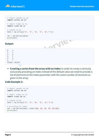 Pandas Interview Questions
# import pandas as pd
import pandas as pd
# import numpy as np
import numpy as np
# simple array
data = np.array(['s', 'c', 'a', 'l', 'a','r'])
ser = pd.Series(data)
print(ser)
Output:
0 s
1 c
2 a
3 l
4 a
5 r
dtype: object
Creating a series from the array with an index: In order to create a series by
exclusively providing an index instead of the default value we need to provide a
list of elements to the index parameter with the same number of elements as
given in the array.
Code Example 3:
# import pandas as pd
import pandas as pd
# import numpy as np
import numpy as np
# simple array
data = np.array(['s', 'c', 'a', 'l', 'a','r'])
# providing an index
ser = pd.Series(data, index=[10, 11, 12, 13, 14,15])
print(ser)
Page 8 © Copyright by Interviewbit
 