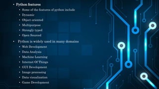 • Python features
• Some of the features of python include
• Dynamic
• Object oriented
• Multipurpose
• Strongly typed
• Open Sourced
• Python is widely used in many domains
• Web Development
• Data Analysis
• Machine Learning
• Internet Of Things
• GUI Development
• Image processing
• Data visualization
• Game Development
 