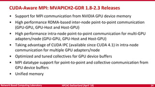 HPCAC-Switzerland (April ’18) 24Network Based Computing Laboratory
CUDA-Aware MPI: MVAPICH2-GDR 1.8-2.3 Releases
• Support for MPI communication from NVIDIA GPU device memory
• High performance RDMA-based inter-node point-to-point communication
(GPU-GPU, GPU-Host and Host-GPU)
• High performance intra-node point-to-point communication for multi-GPU
adapters/node (GPU-GPU, GPU-Host and Host-GPU)
• Taking advantage of CUDA IPC (available since CUDA 4.1) in intra-node
communication for multiple GPU adapters/node
• Optimized and tuned collectives for GPU device buffers
• MPI datatype support for point-to-point and collective communication from
GPU device buffers
• Unified memory
 