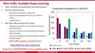 HPCAC-Switzerland (April ’18) 46Network Based Computing Laboratory
• Caffe : A flexible and layered Deep Learning framework.
• Benefits and Weaknesses
– Multi-GPU Training within a single node
– Performance degradation for GPUs across different
sockets
– Limited Scale-out
• OSU-Caffe: MPI-based Parallel Training
– Enable Scale-up (within a node) and Scale-out (across
multi-GPU nodes)
– Scale-out on 64 GPUs for training CIFAR-10 network on
CIFAR-10 dataset
– Scale-out on 128 GPUs for training GoogLeNet network on
ImageNet dataset
OSU-Caffe: Scalable Deep Learning
0
50
100
150
200
250
8 16 32 64 128
TrainingTime(seconds)
No. of GPUs
GoogLeNet (ImageNet) on 128 GPUs
Caffe OSU-Caffe (1024) OSU-Caffe (2048)
Invalid use case
OSU-Caffe publicly available from
http://hidl.cse.ohio-state.edu/
Support on OPENPOWER will be available soon
 