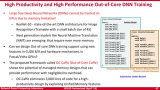 HPCAC-Switzerland (April ’18) 47Network Based Computing Laboratory
High Productivity and High Performance Out-of-Core DNN Training
• Large Size Deep Neural Networks (DNNs) cannot be trained on
GPUs due to memory limitation!
– ResNet-50 - state-of-the-art DNN architecture for Image
Recognition (Trainable with a small batch size of 45)
– Next generation models like Neural Machine Translation
(NMT) are emerging that require even more memory
• Can we design Out-of-core DNN training support using new
features in CUDA 8/9 and hardware mechanisms in
Pascal/Volta GPUs?
• The proposed framework called OC-Caffe (Out-of-Core Caffe)
shows the potential of managed memory designs that can
provide performance with negligible/no overhead.
– OC-Caffe eliminates 3,000 lines of code for a high-
productivity design by exploiting Unified Memory features
Submission Under Review
 