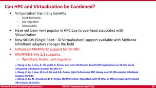 HPCAC-Switzerland (April ’18) 50Network Based Computing Laboratory
• Virtualization has many benefits
– Fault-tolerance
– Job migration
– Compaction
• Have not been very popular in HPC due to overhead associated with
Virtualization
• New SR-IOV (Single Root – IO Virtualization) support available with Mellanox
InfiniBand adapters changes the field
• Enhanced MVAPICH2 support for SR-IOV
• MVAPICH2-Virt 2.2 supports:
– OpenStack, Docker, and singularity
Can HPC and Virtualization be Combined?
J. Zhang, X. Lu, J. Jose, R. Shi and D. K. Panda, Can Inter-VM Shmem Benefit MPI Applications on SR-IOV based
Virtualized InfiniBand Clusters? EuroPar'14
J. Zhang, X. Lu, J. Jose, M. Li, R. Shi and D.K. Panda, High Performance MPI Library over SR-IOV enabled InfiniBand
Clusters, HiPC’14
J. Zhang, X .Lu, M. Arnold and D. K. Panda, MVAPICH2 Over OpenStack with SR-IOV: an Efficient Approach to build
HPC Clouds, CCGrid’15
 