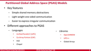 HPCAC-Switzerland (April ’18) 6Network Based Computing Laboratory
Partitioned Global Address Space (PGAS) Models
• Key features
- Simple shared memory abstractions
- Light weight one-sided communication
- Easier to express irregular communication
• Different approaches to PGAS
- Languages
• Unified Parallel C (UPC)
• Co-Array Fortran (CAF)
• X10
• Chapel
- Libraries
• OpenSHMEM
• UPC++
• Global Arrays
 