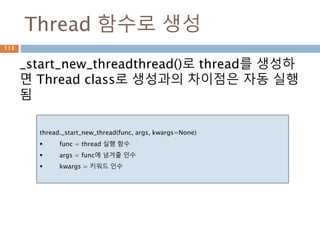 Thread 함수로 생성
_start_new_threadthread()로 thread를 생성하
면 Thread class로 생성과의 차이점은 자동 실행
됨
thread._start_new_thread(func, args, kwargs=None)
 func = thread 실행 함수
 args = func에 넘겨줄 인수
 kwargs = 키워드 인수
113
 