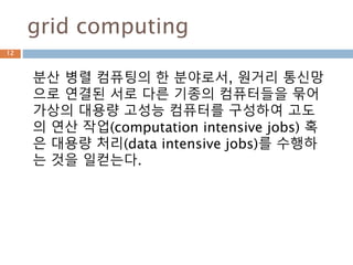 grid computing
분산 병렬 컴퓨팅의 한 분야로서, 원거리 통신망
으로 연결된 서로 다른 기종의 컴퓨터들을 묶어
가상의 대용량 고성능 컴퓨터를 구성하여 고도
의 연산 작업(computation intensive jobs) 혹
은 대용량 처리(data intensive jobs)를 수행하
는 것을 일컫는다.
12
 