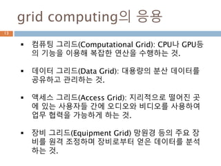 grid computing의 응용
 컴퓨팅 그리드(Computational Grid): CPU나 GPU등
의 기능을 이용해 복잡한 연산을 수행하는 것.
 데이터 그리드(Data Grid): 대용량의 분산 데이터를
공유하고 관리하는 것.
 액세스 그리드(Access Grid): 지리적으로 떨어진 곳
에 있는 사용자들 간에 오디오와 비디오를 사용하여
업무 협력을 가능하게 하는 것.
 장비 그리드(Equipment Grid) 망원경 등의 주요 장
비를 원격 조정하며 장비로부터 얻은 데이터를 분석
하는 것.
13
 