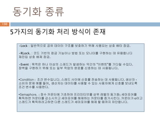 동기화 종류
130
5가지의 동기화 처리 방식이 존재
•Lock : 일반적으로 공유 데이터 구조를 보호하기 위해 사용되는 상호 배타 잠금.
•RLock. : 코드 기반의 잠금 기능이나 방법 또는 모니터를 구현하는 데 유용합니다
재진입 상호 배제 잠금.
•Event : 목적은 하나 이상의 스레드가 발생하는 약간의 "이벤트"를 기다릴 수있다.
장벽을 구현하기 위해 또는 일부 작업의 완료를 신호하는 데 사용됩니다.
•Condition : 조건 변수입니다. 스레드 사이에 신호를 전송하는 데 사용됩니다. 생산자 -
소비자 문제 예를 들어, 생산자는 데이터를 사용할 수 있는 사용자에게 신호를 보내도록
조건 변수를 사용한다.
•Semaphore. : 정수 카운터에 기초하여 프리미티브를 상위 레벨의 동기화; 세마포어를
획득하면 카운터를 감소시키고 세마포어를 해제하는 카운터를 증가시킨다. 카운터가 0이고
스레드가 획득하려고하면 다른 스레드가 세마포어를 해제 할 때까지 차단합니다.
 