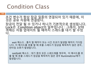 Condition Class
조건 변수가 항상 잠금 일종의 연결되어 있기 때문에, 이
것은 공유 자원에 연결된다.
잠금이 전달 될 수 있거나 하나가 기본적으로 생성됩니다.
Lock은 Condition object의 일부입니다 : 그래서, 상태
객체는 자원 업데이트 될 때까지 스레드를 대기 할 수있
다.
wait 메소드 : 통지 할 때까지 또는 시간 초과가 발생할 때까지 기다립
니다. 이 메서드를 호출 할 때 호출 스레드가 잠금을 획득하지 않은 경우,
런타임 오류가 발생합니다.
notifyAll 메소드 : 대기 중의 모든 스레드에를 캐우며, 이 메서드를 호
출 할 때 호출 스레드가 잠금을 획득하지 않은 경우 RuntimeError에가
발생합니다.
163
 