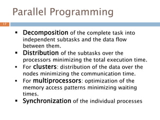 Parallel Programming
 Decomposition of the complete task into
independent subtasks and the data flow
between them.
 Distribution of the subtasks over the
processors minimizing the total execution time.
 For clusters: distribution of the data over the
nodes minimizing the communication time.
 For multiprocessors: optimization of the
memory access patterns minimizing waiting
times.
 Synchronization of the individual processes
17
 