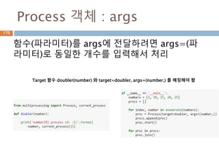 Process 객체 : args
함수(파라미터)를 args에 전달하려면 args=(파
라미터)로 동일한 개수를 입력해서 처리
Target 함수 doubler(number) 와 target=doubler, args=(number,) 를 매칭해야 함
170
 