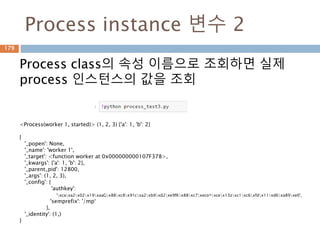 Process instance 변수 2
Process class의 속성 이름으로 조회하면 실제
process 인스턴스의 값을 조회
<Process(worker 1, started)> (1, 2, 3) {'a': 1, 'b': 2}
{
'_popen': None,
'_name': 'worker 1',
'_target': <function worker at 0x000000000107F378>,
'_kwargs': {'a': 1, 'b': 2},
'_parent_pid': 12800,
'_args': (1, 2, 3),
'_config': {
'authkey':
'xcaxa2x02x19xaaGx88xc8x91cxa2xb9xd2xe9fKx88xc7xeco^xcex13zxc1xc6xfdx11xd6xa89xe0',
'semprefix': '/mp‘
},
'_identity': (1,)
}
179
 