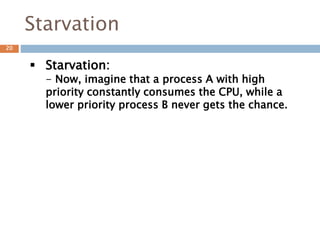 Starvation
 Starvation:
- Now, imagine that a process A with high
priority constantly consumes the CPU, while a
lower priority process B never gets the chance.
20
 