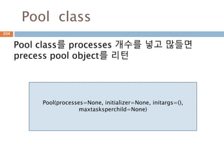 Pool class
Pool class를 processes 개수를 넣고 많들면
precess pool object를 리턴
Pool(processes=None, initializer=None, initargs=(),
maxtasksperchild=None)
204
 