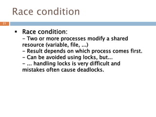 Race condition
 Race condition:
- Two or more processes modify a shared
resource (variable, file, ...)
- Result depends on which process comes first.
- Can be avoided using locks, but...
- ... handling locks is very difficult and
mistakes often cause deadlocks.
21
 