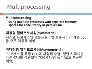 Multiprocessing
Multiprocessing:
using multiple processes with separate memory
spaces for concurrency or parallelism
대칭형 멀티프로세싱(symmetric) :
시스템 프로세스와 응용프로그램 프로세스가 가용 cpu
를 모두 이용해 실행
비대칭형 멀티프로세싱(Asymmetric) :
프로세스를 특정 CPU에 지정해 수행. 일단 시작되면
다른 CPU와 상관없이 해당 CPU만 동작(로드 분산에
제약)
33
 