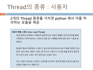 Thread의 종류 : 사용자
2개의 Thread 종류를 가지면 python 에서 이를 처
리하는 모듈을 제공
사용자 레벨 스레드 (User-Level Thread)
커널 영역의 상위에서 지원되며 일반적으로 사용자 레벨의 라이브러리를 통해
구현되며, 라이브러리는 스레드의 생성 및 스케줄링 등에 관한 관리 기능을 제
공한다.
동일한 메모리 영역에서 스레드가 생성 및 관리되므로 속도가 빠른 장점이 있는
반면, 여러 개의 사용자 스레드 중 하나의 스레드가 시스템 호출 등으로 중단되
면 나머지 모든 스레드 역시 중단되는 단점이 있다.
이는 커널이 프로세스 내부의 스레드를 인식하지 못하며 해당 프로세스를 대기
상태로 전환시키기 때문이다.
39
 
