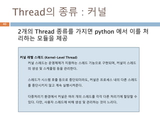 Thread의 종류 : 커널
2개의 Thread 종류를 가지면 python 에서 이를 처
리하는 모듈을 제공
40
커널 레벨 스레드 (Kernel-Level Thread)
커널 스레드는 운영체제가 지원하는 스레드 기능으로 구현되며, 커널이 스레드
의 생성 및 스케줄링 등을 관리한다.
스레드가 시스템 호출 등으로 중단되더라도, 커널은 프로세스 내의 다른 스레드
를 중단시키지 않고 계속 실행시켜준다.
다중처리기 환경에서 커널은 여러 개의 스레드를 각각 다른 처리기에 할당할 수
있다. 다만, 사용자 스레드에 비해 생성 및 관리하는 것이 느리다.
 