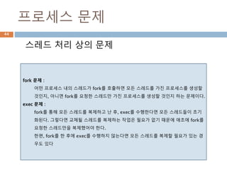 프로세스 문제
스레드 처리 상의 문제
fork 문제 :
어떤 프로세스 내의 스레드가 fork를 호출하면 모든 스레드를 가진 프로세스를 생성할
것인지, 아니면 fork를 요청한 스레드만 가진 프로세스를 생성할 것인지 하는 문제이다.
exec 문제 :
fork를 통해 모든 스레드를 복제하고 난 후, exec를 수행한다면 모든 스레드들이 초기
화된다. 그렇다면 교체될 스레드를 복제하는 작업은 필요가 없기 때문에 애초에 fork를
요청한 스레드만을 복제했어야 한다.
한편, fork를 한 후에 exec를 수행하지 않는다면 모든 스레드를 복제할 필요가 있는 경
우도 있다
44
 