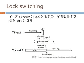 Lock switching
GIL은 execute만 lock이 걸린다. I/O작업을 진행
하면 lock이 해제
51
참조문서 : http://www.dabeaz.com/python/UnderstandingGIL.pdf
 