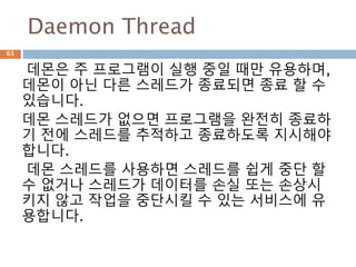 Daemon Thread
데몬은 주 프로그램이 실행 중일 때만 유용하며,
데몬이 아닌 다른 스레드가 종료되면 종료 할 수
있습니다.
데몬 스레드가 없으면 프로그램을 완전히 종료하
기 전에 스레드를 추적하고 종료하도록 지시해야
합니다.
데몬 스레드를 사용하면 스레드를 쉽게 중단 할
수 없거나 스레드가 데이터를 손실 또는 손상시
키지 않고 작업을 중단시킬 수 있는 서비스에 유
용합니다.
63
 