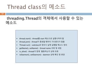 Thread class의 메소드
threading.Thread의 객체에서 사용할 수 있는
메소드
 thread.start() : thread를 start 메소드로 실행시켜야 함
 thread.join() : thread가 종료될 때까지 기다렸다가 멈춤
 Thread.run() : subclass로 정의시 실제 실행할 메소드 정의
 getName(), setName() : thread name 조회 및 세팅
 is_alive() : thread가 현재 활동하는지 상태 조회
 isDaemon(), setDaemon() : daemon 상태 확인 및 변경
67
 