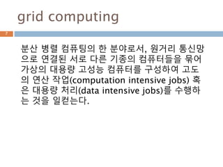 grid computing
분산 병렬 컴퓨팅의 한 분야로서, 원거리 통신망
으로 연결된 서로 다른 기종의 컴퓨터들을 묶어
가상의 대용량 고성능 컴퓨터를 구성하여 고도
의 연산 작업(computation intensive jobs) 혹
은 대용량 처리(data intensive jobs)를 수행하
는 것을 일컫는다.
7
 