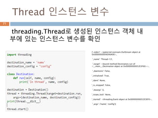 Thread 인스턴스 변수
threading.Thread로 생성된 인스턴스 객체 내
부에 있는 인스턴스 변수를 확인
{'_stderr': <ipykernel.iostream.OutStream object at
0x0000000004D90A90>,
'_name': 'Thread-13',
'_target': <bound method Destination.run of
<__main__.Destination object at 0x00000000052E3F60>>,
'_daemonic': False,
'_initialized': True,
'_ident': None,
'_is_stopped': False,
'_kwargs': {},
'_tstate_lock': None,
'_started': <threading.Event object at 0x00000000052E3EF0>,
'_args': ('name', 'config')}
71
 