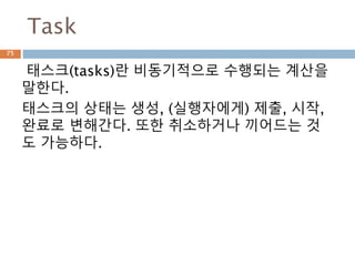 Task
태스크(tasks)란 비동기적으로 수행되는 계산을
말한다.
태스크의 상태는 생성, (실행자에게) 제출, 시작,
완료로 변해간다. 또한 취소하거나 끼어드는 것
도 가능하다.
75
 